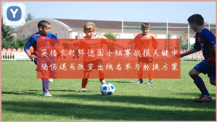 英格兰对阵德国小组赛战报关键中场伤退或改变出线名单与轮换方案