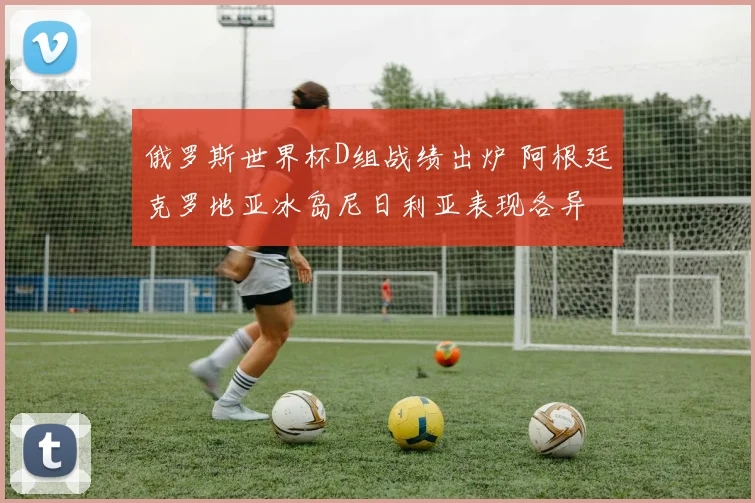俄罗斯世界杯D组战绩出炉 阿根廷克罗地亚冰岛尼日利亚表现各异