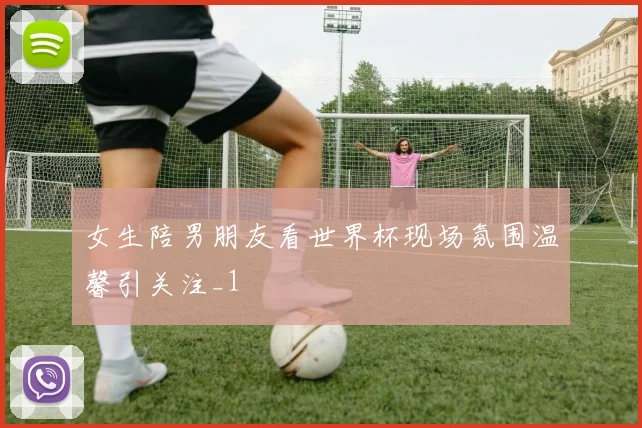 女生陪男朋友看世界杯现场氛围温馨引关注_1