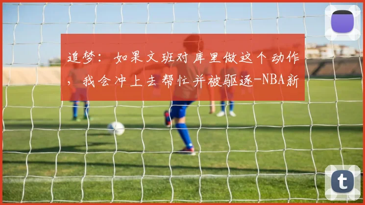 追梦:如果文班对库里做这个动作,我会冲上去帮忙并被驱逐-NBA新闻