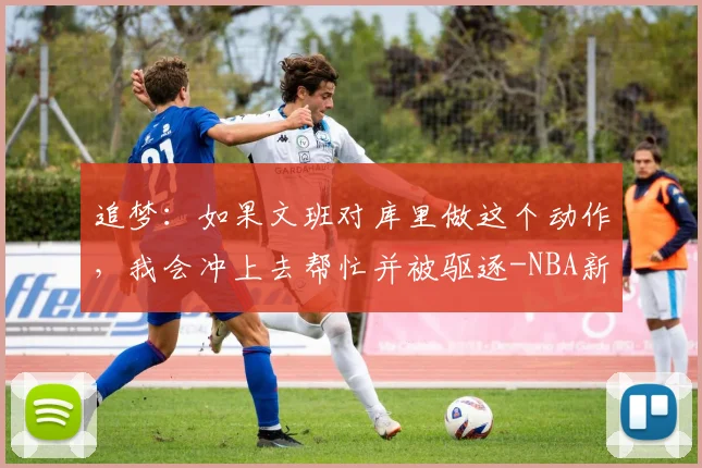 追梦:如果文班对库里做这个动作,我会冲上去帮忙并被驱逐-NBA新闻