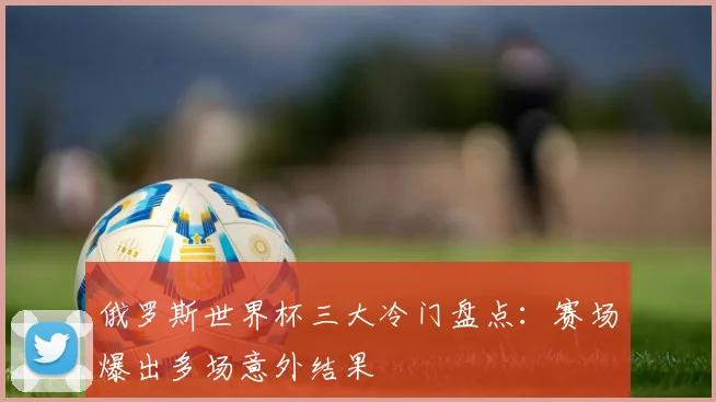 俄罗斯世界杯三大冷门盘点:赛场爆出多场意外结果