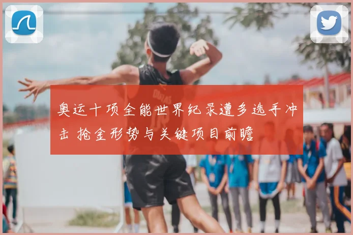 奥运十项全能世界纪录遭多选手冲击 抢金形势与关键项目前瞻