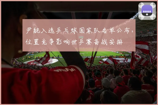 尹航入选乒乓球国家队名单公布,位置竞争影响世乒赛备战安排