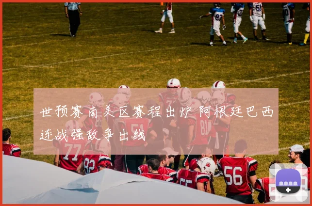 世预赛南美区赛程出炉 阿根廷巴西连战强敌争出线