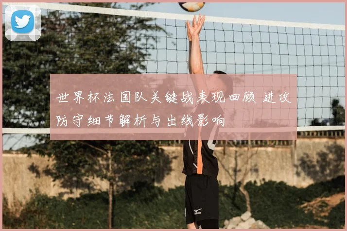 世界杯法国队关键战表现回顾 进攻防守细节解析与出线影响