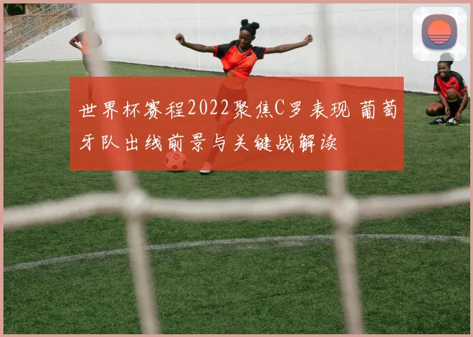 世界杯赛程2022聚焦C罗表现 葡萄牙队出线前景与关键战解读