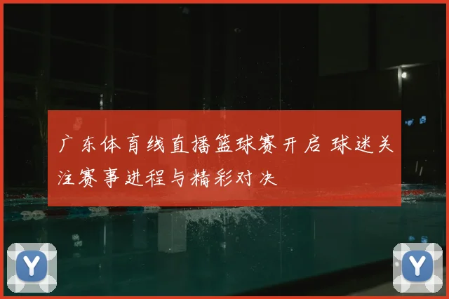 广东体育线直播篮球赛开启 球迷关注赛事进程与精彩对决