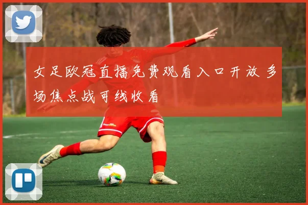 女足欧冠直播免费观看入口开放 多场焦点战可线收看