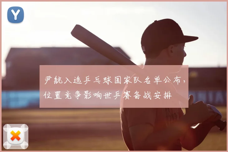 尹航入选乒乓球国家队名单公布,位置竞争影响世乒赛备战安排