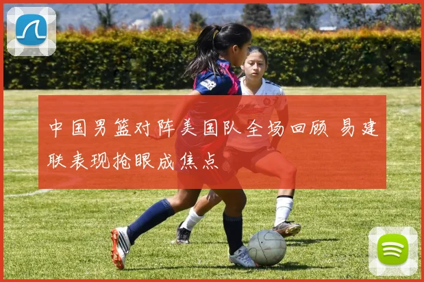 中国男篮对阵美国队全场回顾 易建联表现抢眼成焦点