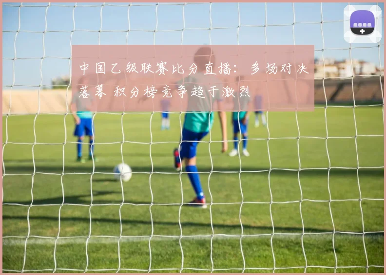 中国乙级联赛比分直播：多场对决落幕 积分榜竞争趋于激烈