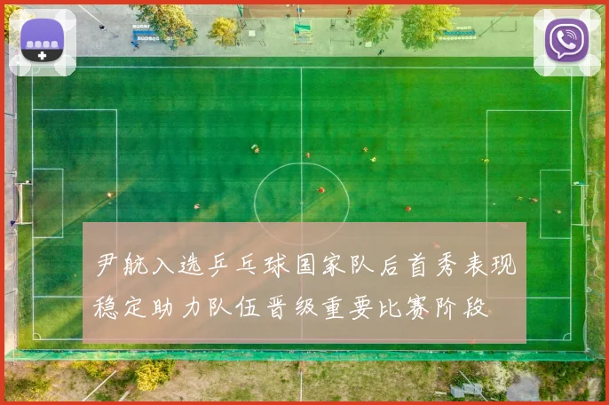 尹航入选乒乓球国家队后首秀表现稳定助力队伍晋级重要比赛阶段