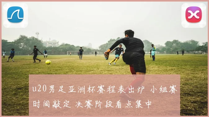 u20男足亚洲杯赛程表出炉 小组赛时间敲定 决赛阶段看点集中