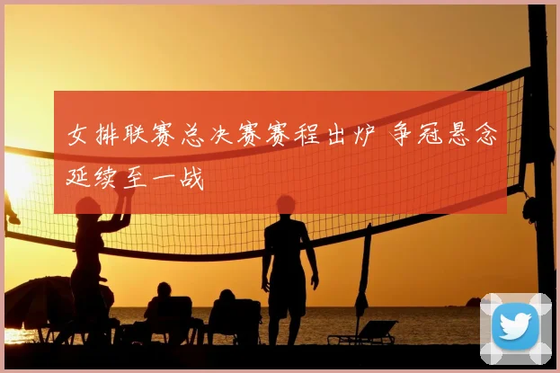 女排联赛总决赛赛程出炉 争冠悬念延续至一战