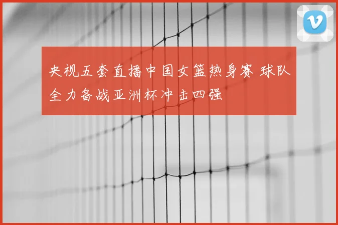 央视五套直播中国女篮热身赛 球队全力备战亚洲杯冲击四强