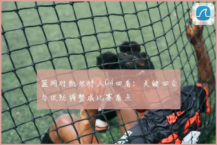 篮网对凯尔特人G4回看：关键回合与攻防调整成比赛看点