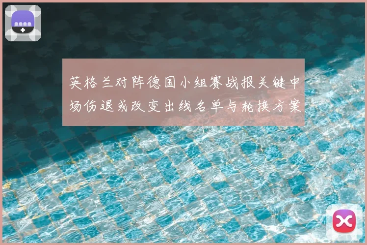英格兰对阵德国小组赛战报关键中场伤退或改变出线名单与轮换方案