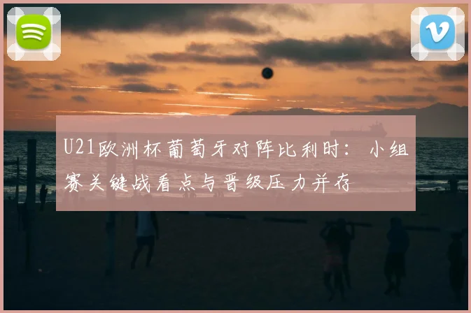 U21欧洲杯葡萄牙对阵比利时：小组赛关键战看点与晋级压力并存
