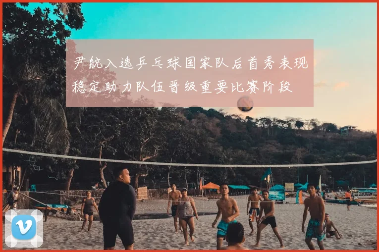 尹航入选乒乓球国家队后首秀表现稳定助力队伍晋级重要比赛阶段