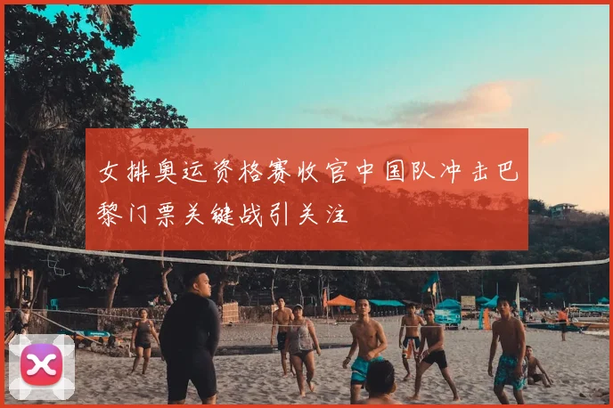 女排奥运资格赛收官中国队冲击巴黎门票关键战引关注