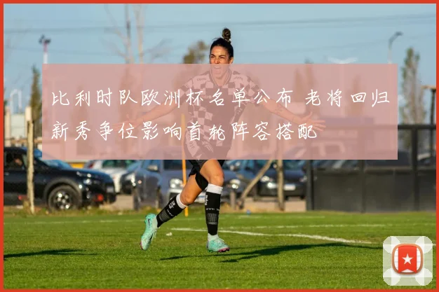 比利时队欧洲杯名单公布 老将回归新秀争位影响首轮阵容搭配