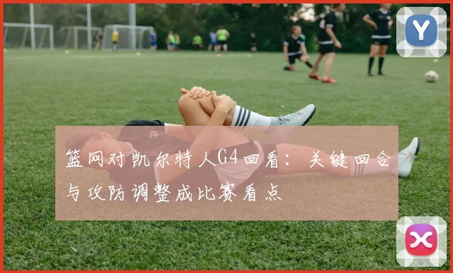 篮网对凯尔特人G4回看：关键回合与攻防调整成比赛看点