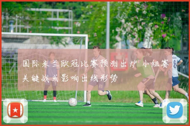 国际米兰欧冠比赛预测出炉 小组赛关键战或影响出线形势