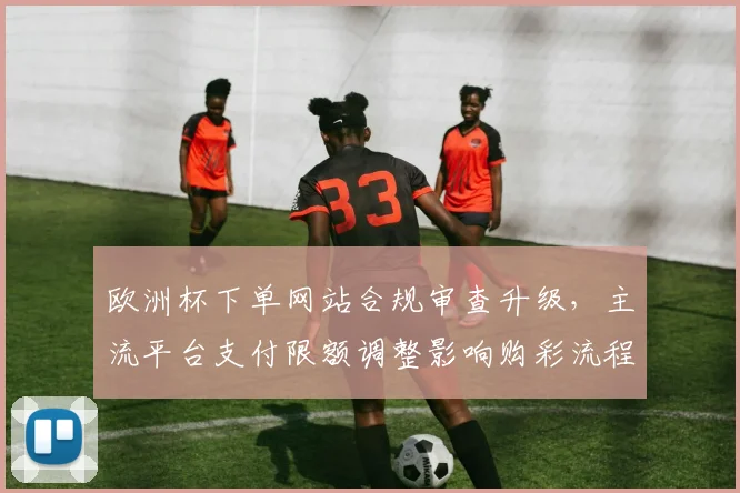 欧洲杯下单网站合规审查升级，主流平台支付限额调整影响购彩流程