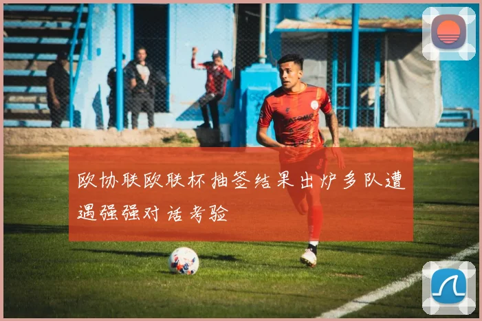 欧协联欧联杯抽签结果出炉多队遭遇强强对话考验