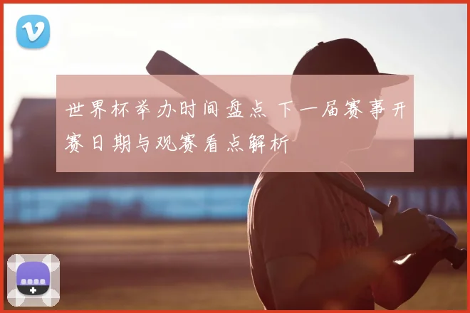 世界杯举办时间盘点 下一届赛事开赛日期与观赛看点解析