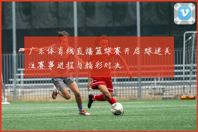 广东体育线直播篮球赛开启 球迷关注赛事进程与精彩对决