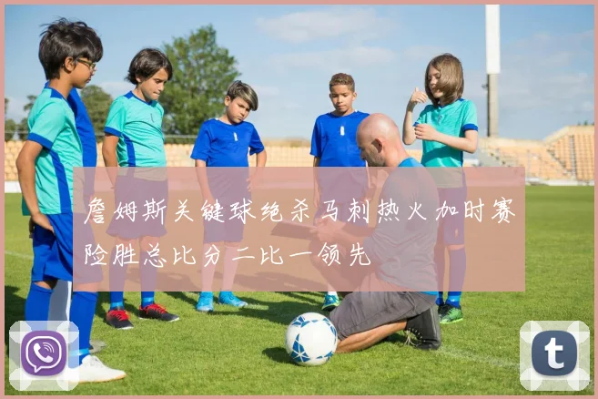 詹姆斯关键球绝杀马刺热火加时赛险胜总比分二比一领先