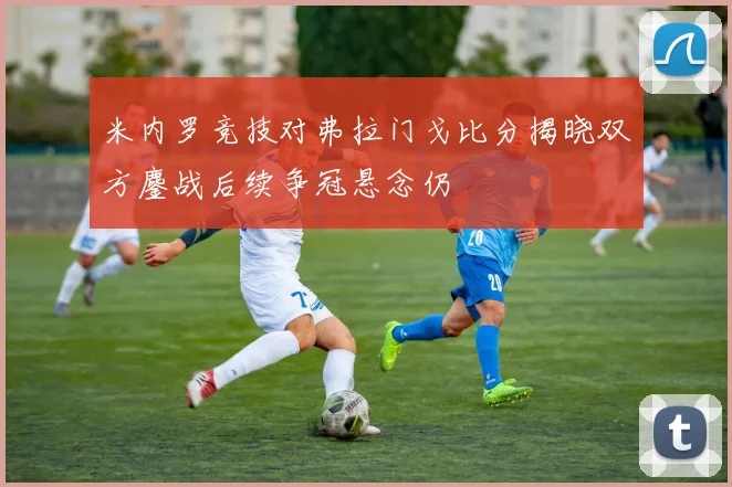 米内罗竞技对弗拉门戈比分揭晓双方鏖战后续争冠悬念仍