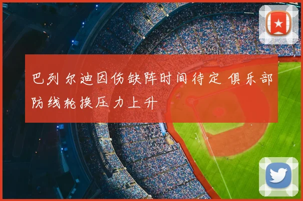 巴列尔迪因伤缺阵时间待定 俱乐部防线轮换压力上升