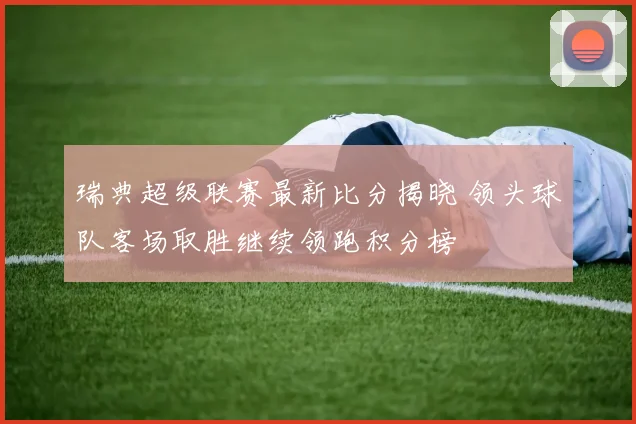 瑞典超级联赛最新比分揭晓 领头球队客场取胜继续领跑积分榜