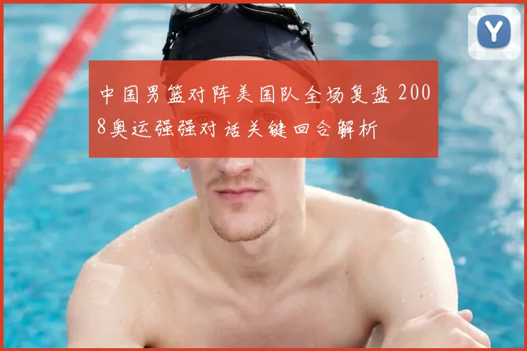 中国男篮对阵美国队全场复盘 2008奥运强强对话关键回合解析