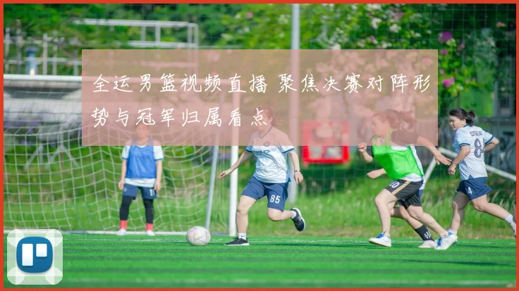 全运男篮视频直播 聚焦决赛对阵形势与冠军归属看点